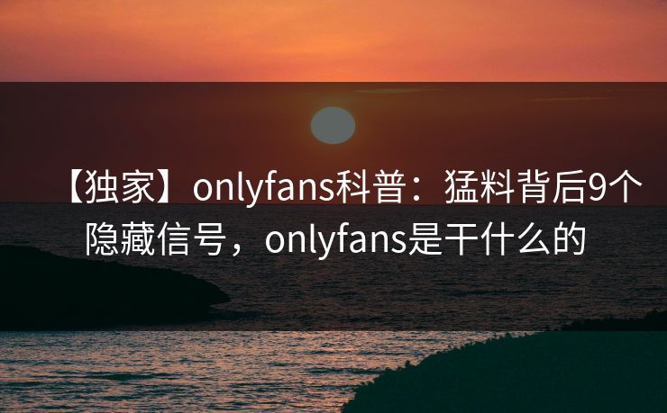 【独家】onlyfans科普：猛料背后9个隐藏信号，onlyfans是干什么的