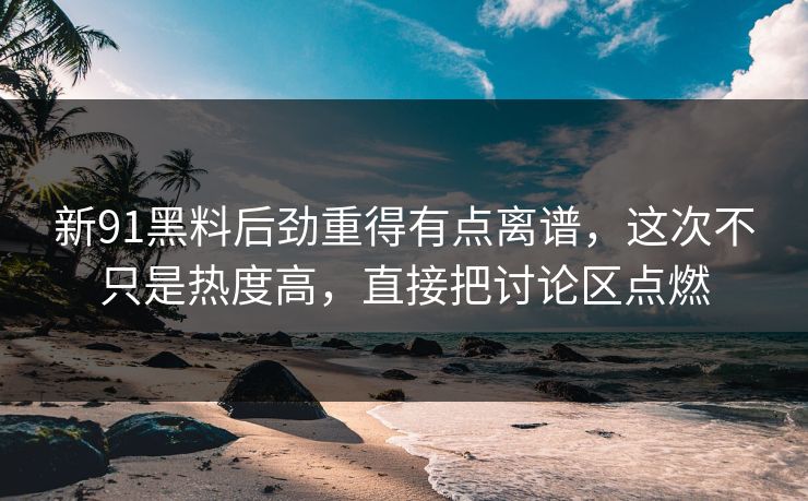 新91黑料后劲重得有点离谱，这次不只是热度高，直接把讨论区点燃