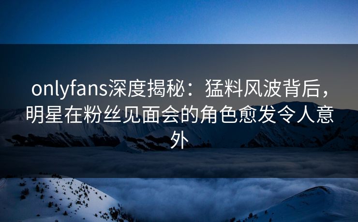 onlyfans深度揭秘：猛料风波背后，明星在粉丝见面会的角色愈发令人意外