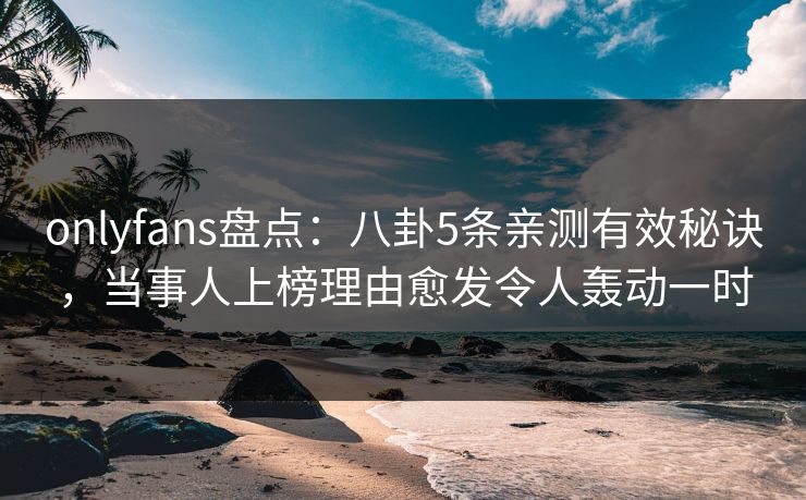 onlyfans盘点：八卦5条亲测有效秘诀，当事人上榜理由愈发令人轰动一时