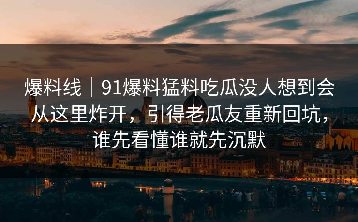 爆料线｜91爆料猛料吃瓜没人想到会从这里炸开，引得老瓜友重新回坑，谁先看懂谁就先沉默