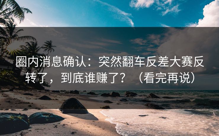 圈内消息确认：突然翻车反差大赛反转了，到底谁赚了？（看完再说）