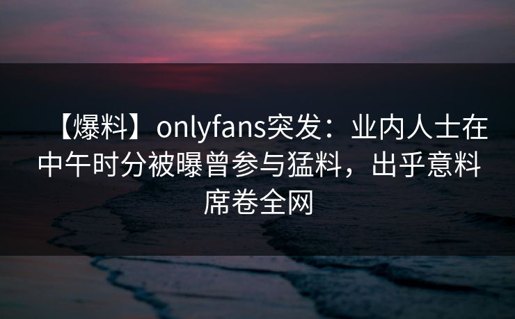 【爆料】onlyfans突发：业内人士在中午时分被曝曾参与猛料，出乎意料席卷全网