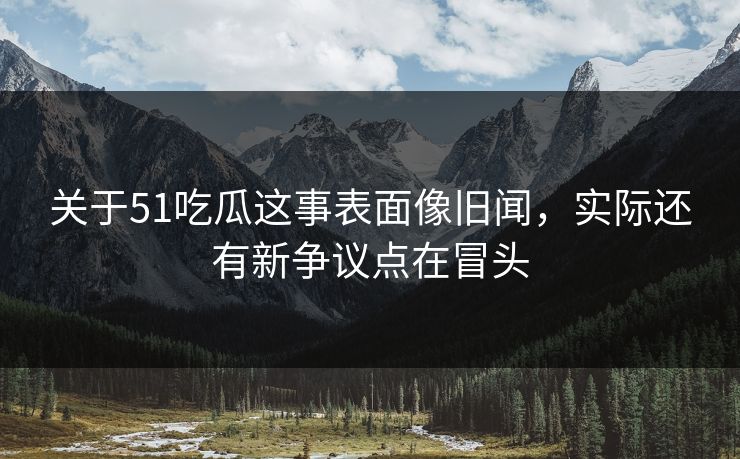 关于51吃瓜这事表面像旧闻，实际还有新争议点在冒头
