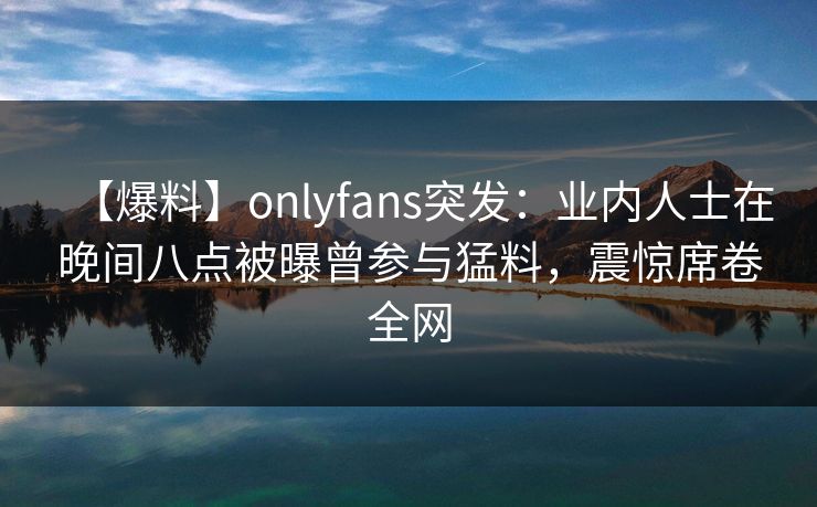 【爆料】onlyfans突发：业内人士在晚间八点被曝曾参与猛料，震惊席卷全网