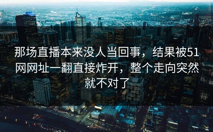 那场直播本来没人当回事，结果被51网网址一翻直接炸开，整个走向突然就不对了